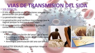 VIAS DE TRANSMISION DEL SIDA• VIA DIRECTA:
• El VIH se transmite en las relaciones sexuales con
penetración (sin preservativo):
• La penetración vaginal.
• La penetración anal conlleva mayor riesgo que la
vaginal porque la mucosa es más frágil.
• El riesgo aumenta si hay heridas o la zona de
contacto está irritada.
• SEXO ORAL:
• Felación(estimulación del pene con la boca):
• Cunnilingus (estimulación de genitales externos
femeninos con la boca)
• Annilingus (estimulación del ano con la boca):
• -JUGUETES SEXUALES: sólo presentan riesgo si
se intercambian
 