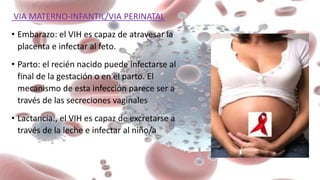 VIA MATERNO-INFANTIL/VIA PERINATAL
• Embarazo: el VIH es capaz de atravesar la
placenta e infectar al feto.
• Parto: el recién nacido puede infectarse al
final de la gestación o en el parto. El
mecanismo de esta infección parece ser a
través de las secreciones vaginales
• Lactancia:, el VIH es capaz de excretarse a
través de la leche e infectar al niño/a
 