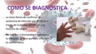 COMO SE DIAGNOSTICA
 La única forma de confirmar la
existencia de infección por el VIH es a
través de la prueba del VIH en una
muestra de sangre.
 No hay una sintomatología asociada a
la infección, se dice que esta infección
es asintomática.
 