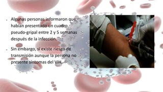  Algunas personas informaron que
habían presentado un cuadro
pseudo-gripal entre 2 y 5 semanas
después de la infección.
 Sin embargo, sí existe riesgo de
transmisión aunque la persona no
presente síntomas del VIH.
 