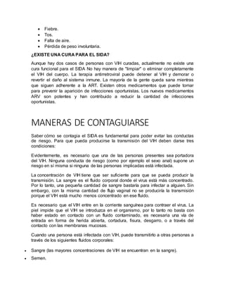  Fiebre.
 Tos.
 Falta de aire.
 Pérdida de peso involuntaria.
¿EXISTE UNA CURA PARA EL SIDA?
Aunque hay dos casos de personas con VIH curadas, actualmente no existe una
cura funcional para el SIDA No hay manera de "limpiar" o eliminar completamente
el VIH del cuerpo. La terapia antirretroviral puede detener al VIH y demorar o
revertir el daño al sistema inmune. La mayoría de la gente queda sana mientras
que siguen adherente a la ART. Existen otros medicamentos que puede tomar
para prevenir la aparición de infecciones oportunistas. Los nuevos medicamentos
ARV son potentes y han contribuido a reducir la cantidad de infecciones
oportunistas.
MANERAS DE CONTAGUIARSE
Saber cómo se contagia el SIDA es fundamental para poder evitar las conductas
de riesgo. Para que pueda producirse la transmisión del VIH deben darse tres
condiciones:
Evidentemente, es necesario que una de las personas presentes sea portadora
del VIH. Ninguna conducta de riesgo (como por ejemplo el sexo anal) supone un
riesgo en sí misma si ninguna de las personas implicadas está infectada.
La concentración de VIH tiene que ser suficiente para que se pueda producir la
transmisión. La sangre es el fluido corporal donde el virus está más concentrado.
Por lo tanto, una pequeña cantidad de sangre bastaría para infectar a alguien. Sin
embargo, con la misma cantidad de flujo vaginal no se produciría la transmisión
porque el VIH está mucho menos concentrado en ese fluido.
Es necesario que el VIH entre en la corriente sanguínea para contraer el virus. La
piel impide que el VIH se introduzca en el organismo, por lo tanto no basta con
haber estado en contacto con un fluido contaminado, es necesaria una vía de
entrada en forma de herida abierta, cortadura, fisura, desgarro, o a través del
contacto con las membranas mucosas.
Cuando una persona está infectada con VIH, puede transmitirlo a otras personas a
través de los siguientes fluidos corporales:
 Sangre (las mayores concentraciones de VIH se encuentran en la sangre).
 Semen.
 