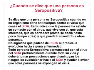 ¿Cuando se dice que una persona es
Seropositiva?
Se dice que una persona es Seropositiva cuando en
su organismo tiene anticuerpos contra el virus que
causa el SIDA. Esto indica que la persona ha estado
en contacto con el virus, que vive con el, que está
infectada, que es portadora (como se decía hasta
poco tiempo atrás) y que puede transmitirlo a otras
personas.
No significa que padece del SIDA ni predice la
evolución hacia alguna enfermedad.
Todo persona Seropositiva permanecerá con el virus
del SIDA probablemente durante toda su vida y
deberá tomar precauciones que disminuyan los
riesgos de evolucionar hacia el SIDA y ayudar a evitar
que otras personas se expongan al virus.
 