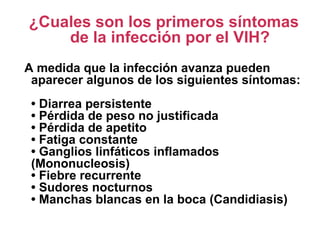 ¿Cuales son los primeros síntomas
de la infección por el VIH?
A medida que la infección avanza pueden
aparecer algunos de los siguientes síntomas:
• Diarrea persistente
• Pérdida de peso no justificada
• Pérdida de apetito
• Fatiga constante
• Ganglios linfáticos inflamados
(Mononucleosis)
• Fiebre recurrente
• Sudores nocturnos
• Manchas blancas en la boca (Candidiasis)
 