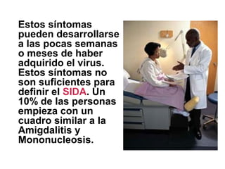Estos síntomas
pueden desarrollarse
a las pocas semanas
o meses de haber
adquirido el virus.
Estos síntomas no
son suficientes para
definir el SIDA. Un
10% de las personas
empieza con un
cuadro similar a la
Amigdalitis y
Mononucleosis.
 