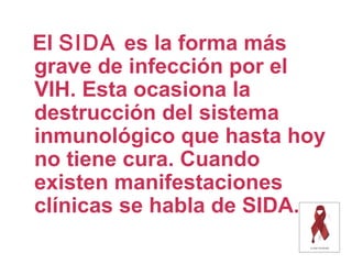 El SIDA es la forma más
grave de infección por el
VIH. Esta ocasiona la
destrucción del sistema
inmunológico que hasta hoy
no tiene cura. Cuando
existen manifestaciones
clínicas se habla de SIDA.
 