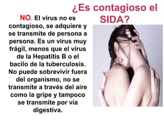 NO. El virus no es
contagioso, se adquiere y
se transmite de persona a
persona. Es un virus muy
frágil, menos que el virus
de la Hepatitis B o el
bacilo de la tuberculosis.
No puede sobrevivir fuera
del organismo, no se
transmite a través del aire
como la gripe y tampoco
se transmite por vía
digestiva.
¿Es contagioso el
SIDA?
 