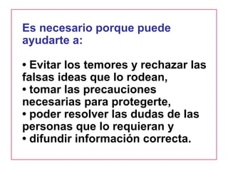 Es necesario porque puede
ayudarte a:
• Evitar los temores y rechazar las
falsas ideas que lo rodean,
• tomar las precauciones
necesarias para protegerte,
• poder resolver las dudas de las
personas que lo requieran y
• difundir información correcta.
 