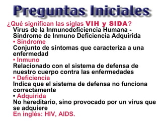¿Qué significan las siglas VIH y SIDA?
Virus de la Inmunodeficiencia Humana -
Síndrome de Inmuno Deficiencia Adquirida
• Síndrome
Conjunto de síntomas que caracteriza a una
enfermedad
• Inmuno
Relacionado con el sistema de defensa de
nuestro cuerpo contra las enfermedades
• Deficiencia
Indica que el sistema de defensa no funciona
correctamente
• Adquirida
No hereditario, sino provocado por un virus que
se adquiere
En inglés: HIV, AIDS.
 