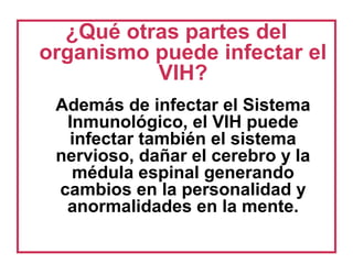 ¿Qué otras partes del
organismo puede infectar el
VIH?
Además de infectar el Sistema
Inmunológico, el VIH puede
infectar también el sistema
nervioso, dañar el cerebro y la
médula espinal generando
cambios en la personalidad y
anormalidades en la mente.
 