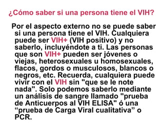 Por el aspecto externo no se puede saber
si una persona tiene el VIH. Cualquiera
puede ser VIH+ (VIH positivo) y no
saberlo, incluyéndote a ti. Las personas
que son VIH+ pueden ser jóvenes o
viejas, heterosexuales u homosexuales,
flacos, gordos o musculosos, blancos o
negros, etc. Recuerda, cualquiera puede
vivir con el VIH sin "que se le note
nada". Solo podemos saberlo mediante
un análisis de sangre llamado "prueba
de Anticuerpos al VIH ELISA" ó una
“prueba de Carga Viral cualitativa” o
PCR.
¿Cómo saber si una persona tiene el VIH?
 