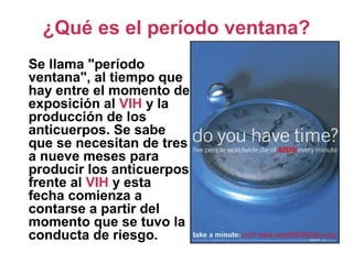 ¿Qué es el período ventana?
Se llama "período
ventana", al tiempo que
hay entre el momento de
exposición al VIH y la
producción de los
anticuerpos. Se sabe
que se necesitan de tres
a nueve meses para
producir los anticuerpos
frente al VIH y esta
fecha comienza a
contarse a partir del
momento que se tuvo la
conducta de riesgo.
 
