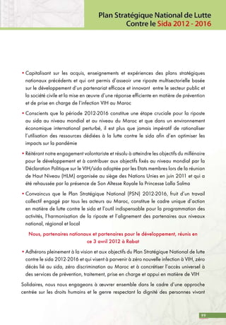 99
•	Capitalisant sur les acquis, enseignements et expériences des plans stratégiques
nationaux précédents et qui ont permis d’asseoir une riposte multisectorielle basée
sur le développement d’un partenariat efficace et innovant entre le secteur public et
la société civile et la mise en œuvre d’une réponse efficiente en matière de prévention
et de prise en charge de l’infection VIH au Maroc
•	Conscients que la période 2012-2016 constitue une étape cruciale pour la riposte
au sida au niveau mondial et au niveau du Maroc et que dans un environnement
économique international perturbé, il est plus que jamais impératif de rationaliser
l’utilisation des ressources dédiées à la lutte contre le sida afin d’en optimiser les
impacts sur la pandémie
•	Réitérant notre engagement volontariste et résolu à atteindre les objectifs du millénaire
pour le développement et à contribuer aux objectifs fixés au niveau mondial par la
Déclaration Politique sur le VIH/sida adoptée par les Etats membres lors de la réunion
de Haut Niveau (HLM) organisée au siège des Nations Unies en juin 2011 et qui a
été rehaussée par la présence de Son Altesse Royale la Princesse Lalla Salma
•	Convaincus que le Plan Stratégique National (PSN) 2012-2016, fruit d’un travail
collectif engagé par tous les acteurs au Maroc, constitue le cadre unique d’action
en matière de lutte contre le sida et l’outil indispensable pour la programmation des
activités, l’harmonisation de la riposte et l’alignement des partenaires aux niveaux
national, régional et local
Nous, partenaires nationaux et partenaires pour le développement, réunis en
ce 3 avril 2012 à Rabat
•	Adhérons pleinement à la vision et aux objectifs du Plan Stratégique National de lutte
contre le sida 2012-2016 et qui visent à parvenir à zéro nouvelle infection à VIH, zéro
décès lié au sida, zéro discrimination au Maroc et à concrétiser l’accès universel à
des services de prévention, traitement, prise en charge et appui en matière de VIH
Solidaires, nous nous engageons à œuvrer ensemble dans le cadre d’une approche
centrée sur les droits humains et le genre respectant la dignité des personnes vivant
 