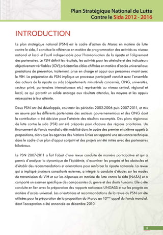 11
INTRODUCTION
Le plan stratégique national (PSN) est le cadre d’action du Maroc en matière de lutte
contre le sida, il constitue la référence en matière de programmation des activités au niveau
national et local et l’outil indispensable pour l’harmonisation de la riposte et l’alignement
des partenaires. Le PSN définit les résultats, les activités pour les atteindre et des indicateurs
objectivement vérifiables (IOV) précisant les cibles chiffrées en matière d’accès universel aux
prestations de prévention, traitement, prise en charge et appui aux personnes vivant avec
le VIH. La préparation du PSN implique un processus participatif conduit avec l’ensemble
des acteurs de la riposte au sida (départements ministériels concernés, ONG, universités,
secteur privé, partenaires internationaux etc.) représentés au niveau central, régional et
local, ce qui garantit un solide ancrage aux résultats attendus, les moyens et les appuis
nécessaires à leur atteinte.
Deux PSN ont été développés, couvrant les périodes 2002-2006 puis 2007-2011, et mis
en œuvre par les différents partenaires des secteurs gouvernementaux et des ONG dont
la contribution a été décisive pour l’atteinte des résultats escomptés. Des plans régionaux
de lutte contre le sida (PSR) ont été préparés pour chacune des régions prioritaires. Un
financement du Fonds mondial a été mobilisé dans le cadre des premier et sixième appels à
propositions, alors que les agences des Nations Unies ont apporté une assistance technique
dans le cadre d’un plan d’appui conjoint et des projets ont été initiés avec des partenaires
bilatéraux.
Le PSN 2007-2011 a fait l’objet d’une revue conduite de manière participative et qui a
permis d’analyser la dynamique de l’épidémie, d’examiner les progrès et les obstacles et
d’établir des recommandations et orientations pour renforcer la riposte nationale. La revue
qui a impliqué plusieurs consultants externes, a intégré la conduite d’études sur les modes
de transmission du VIH et sur les dépenses en matière de lutte contre le sida (NASA) et a
comporté un examen spécifique des composantes du genre et des droits humains. Elle a été
conduite en lien avec la préparation des rapports nationaux UNGASS et sur les progrès en
matière d’accès universel. Les orientations et recommandations de la revue du PSN ont été
utilisées pour la préparation de la proposition du Maroc au 10ème
appel du Fonds mondial,
dont l’acceptation a été annoncée en décembre 2010.
 