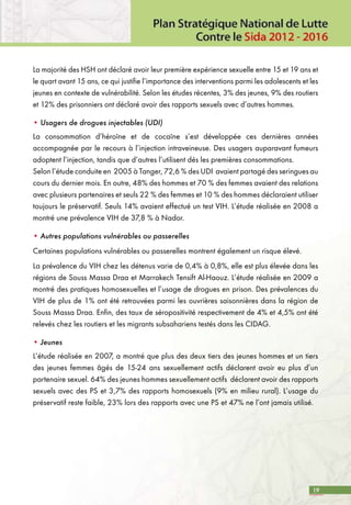 19
La majorité des HSH ont déclaré avoir leur première expérience sexuelle entre 15 et 19 ans et
le quart avant 15 ans, ce qui justifie l’importance des interventions parmi les adolescents et les
jeunes en contexte de vulnérabilité. Selon les études récentes, 3% des jeunes, 9% des routiers
et 12% des prisonniers ont déclaré avoir des rapports sexuels avec d’autres hommes.
• Usagers de drogues injectables (UDI)
La consommation d’héroïne et de cocaïne s’est développée ces dernières années
accompagnée par le recours à l’injection intraveineuse. Des usagers auparavant fumeurs
adoptent l’injection, tandis que d’autres l’utilisent dés les premières consommations. 	
Selon l’étude conduite en 2005 à Tanger, 72,6 % des UDI avaient partagé des seringues au
cours du dernier mois. En outre, 48% des hommes et 70 % des femmes avaient des relations
avec plusieurs partenaires et seuls 22 % des femmes et 10 % des hommes déclaraient utiliser
toujours le préservatif. Seuls 14% avaient effectué un test VIH. L’étude réalisée en 2008 a
montré une prévalence VIH de 37,8 % à Nador.
• Autres populations vulnérables ou passerelles
Certaines populations vulnérables ou passerelles montrent également un risque élevé.
La prévalence du VIH chez les détenus varie de 0,4% à 0,8%, elle est plus élevée dans les
régions de Souss Massa Draa et Marrakech Tensift Al-Haouz. L’étude réalisée en 2009 a
montré des pratiques homosexuelles et l’usage de drogues en prison. Des prévalences du
VIH de plus de 1% ont été retrouvées parmi les ouvrières saisonnières dans la région de
Souss Massa Draa. Enfin, des taux de séropositivité respectivement de 4% et 4,5% ont été
relevés chez les routiers et les migrants subsahariens testés dans les CIDAG.
• Jeunes
L’étude réalisée en 2007, a montré que plus des deux tiers des jeunes hommes et un tiers
des jeunes femmes âgés de 15-24 ans sexuellement actifs déclarent avoir eu plus d’un
partenaire sexuel. 64% des jeunes hommes sexuellement actifs déclarent avoir des rapports
sexuels avec des PS et 3,7% des rapports homosexuels (9% en milieu rural). L’usage du
préservatif reste faible, 23% lors des rapports avec une PS et 47% ne l’ont jamais utilisé.
 