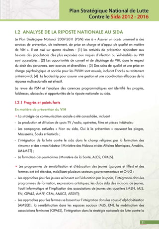 21
I.2 ANALYSE DE LA RIPOSTE NATIONALE AU SIDA
Le Plan Stratégique National 2007-2011 (PSN) vise à « Assurer un accès universel à des
services de prévention, de traitement, de prise en charge et d’appui de qualité en matière
de VIH ». Il est axé sur quatre résultats : (1) les activités de prévention répondant aux
besoins des populations clés plus exposées aux risques d’infection ou vulnérables au VIH
sont accessibles ; (2) Les opportunités de conseil et de dépistage du VIH, dans le respect
du droit des personnes, sont accrues et diversifiées ; (3) Des soins de qualité et une prise en
charge psychologique et sociale pour les PVVIH sont assurés, incluant l’accès au traitement
antirétroviral; (4)	 Le leadership pour assurer une gestion et une coordination efficaces de la
réponse multisectorielle est effectif.
La revue du PSN et l’analyse des carences programmatiques ont identifié les progrès,
faiblesses, obstacles et opportunités de la riposte nationale au sida.
I.2.1 Progrès et points forts
En matière de prévention du VIH
• La stratégie de communication sociale a été consolidée, incluant :
-	 La production et diffusion de spots TV /radio, opérettes, films et pièces théâtrales;
-	 Les campagnes estivales « Non au sida, Oui à la prévention » couvrant les plages,
Moussems, Souks et festivals ;
-	 L’intégration de la lutte contre le sida dans le champ religieux par la formation des
«imams» et des «morchidates» (Ministère des Habous et des Affaires Islamiques, Arrabita,
LM-LMST) ;
-	 La formation des journalistes (Ministère de la Santé, ALCS, OPALS).
• Les programmes de sensibilisation et d’éducation des jeunes (garçons et filles) et des
femmes ont été étendus, mobilisant plusieurs secteurs gouvernementaux et ONG :
-	 Les approches pour les jeunes se basent sur l’éducation par les pairs, l’intégration dans les
programmes de formation, expressions artistiques, les clubs sida des maisons de jeunes,
l’outil informatique et l’implication des associations de jeunes des quartiers (MEN, MJS,
EN, OPALS, AMPF, CRM, AMJCS, AESVT);
- 	Les approches pour les femmes se basent sur l’intégration dans les cours d’alphabétisation
(AMSED), la sensibilisation dans les espaces sociaux (MJS, EN), la mobilisation des
associations féminines (OPALS), l’intégration dans la stratégie nationale de lutte contre la
 