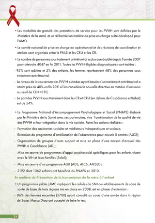 24
•	Les modalités de gratuité des prestations de service pour les PVVIH sont définies par le
Ministère de la santé et un référentiel en matière de prise en charge a été développé pour
l’AMO.
•	Le comité national de prise en charge est opérationnel et des réunions de coordination et
ateliers sont organisés entre le PNLS et les CRU et les CR.
•	Le nombre de personnes sous traitement antirétroviral a plus que doublé depuis l’année 2007
pour atteindre 4047 en fin 2011. Toutes les PVVIH éligibles diagnostiquées sont traitées :
- 95% sont adultes et 5% des enfants, les femmes représentent 48% des personnes sous
traitement antirétroviral;
-	 Le niveau de la couverture des PVVIH estimées ayant besoin d’un traitement antirétroviral a
atteint près de 40% en fin 2011si l’on considère la nouvelle directive en matière d’inclusion
au seuil de CD4<350;
-	 La part des PVVIH sous traitement dans les CR et CRU (en dehors de Casablanca et Rabat)
est de 54%.
•	Le Programme National d’Accompagnement Psychologique et Social (PNAPS) élaboré
par le Ministère de la Santé avec ses partenaires, vise l’amélioration de la qualité de vie
des PVVIH et leur intégration dans la vie sociale. Parmi les actions réalisées :
-	 Formation des assistantes sociales et médiateurs thérapeutiques et sociaux;
-	 Extension du programme d’amélioration de l’observance pour couvrir 5 centres (ALCS);
-	 Organisation de groupes d’auto support et mise en place d’une maison d’accueil des
PVVIH à Casablanca (ADJ);
-	 Mise en œuvre de programmes d’appui psychosocial spécifiques pour les enfants vivant
avec le VIH et leurs familles (Soleil);
-	 Mise en œuvre d’un programme AGR (ADS, ALCS, AMSED);
-	 3192 dont 1062 enfants ont bénéficié du PNAPS en 2010.
En matière de Prévention de la transmission de la mère à l’enfant
•	Un programme pilote pTME impliquant les cellules de SMI des établissements de soins de
santé de base de trois régions mis en place en 2008, est en phase d’extension :
-	 86% des femmes enceintes (5700) ayant consulté au cours d’une année dans la région
de Souss Massa Draa ont accepté de faire le test;
 