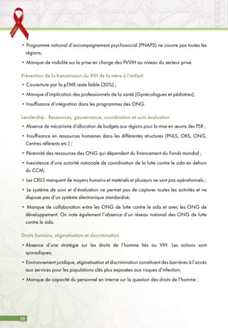 28
• Programme national d’accompagnement psychosocial (PNAPS) ne couvre pas toutes les
régions;
• Manque de visibilité sur la prise en charge des PVVIH au niveau du secteur privé.
Prévention de la transmission du VIH de la mère à l’enfant
• Couverture par la pTME reste faible (30%) ;
• Manque d’implication des professionnels de la santé (Gynécologues et pédiatres);
• Insuffisance d’intégration dans les programmes des ONG.
Leadership : Ressources, gouvernance, coordination et suivi évaluation
• Absence de mécanisme d’allocation de budgets aux régions pour la mise en œuvre des PSR ;
• Insuffisance en ressources humaines dans les différentes structures (PNLS, ORS, ONG,
Centres référents etc.) ;
• Pérennité des ressources des ONG qui dépendent du financement du Fonds mondial ;
• Inexistence d’une autorité nationale de coordination de la lutte contre le sida en dehors
du CCM;
• Les CRILS manquent de moyens humains et matériels et plusieurs ne sont pas opérationnels ;
• Le système de suivi et d’évaluation ne permet pas de capturer toutes les activités et ne
dispose pas d’un système électronique standardisé;
• Manque de collaboration entre les ONG de lutte contre le sida et avec les ONG de
développement. On note également l’absence d’un réseau national des ONG de lutte
contre le sida.
Droits humains, stigmatisation et discrimination
•	Absence d’une stratégie sur les droits de l’homme liés au VIH. Les actions sont
sporadiques;
• Environnement juridique, stigmatisation et discrimination constituent des barrières à l’accès
aux services pour les populations clés plus exposées aux risques d’infection;
• Manque de capacité du personnel en interne sur la question des droits de l’homme ;
 