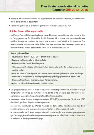 29
• Manque de collaboration avec les organisations des droits de l’homme, de défense des
droits de la femme et des enfants ;
• Faible intégration de la dimension genre dans la mise en œuvre du PSN.
I.2.3 Les Forces et les opportunités
• Le Maroc s’est mobilisé depuis plus de deux décennies en matière de lutte contre le sida
et l’engagement de Sa Majesté le Roi Mohammed VI, a donné une impulsion décisive
au Plan Stratégique National. La lutte contre le sida a aussi bénéficié du soutien de Son
Altesse Royale la Princesse Lalla Salma lors des réunions des Premières Dames et la
réunion de Haut niveau des Nations Unies sur le VIH/sida en juin 2011.
Des acquis notables
- Tous les axes du PSN 2007-2011 ont été mis en œuvre.
- Réponse multisectorielle et décentralisée.
- Rôle crucial des ONG dans la riposte.
- Développement efficace et innovant d’un partenariat entre le secteur public et la
société civile.
- Mise en place d’une réponse importante en matière de prévention, prise en charge
médicale et programme d’accompagnement psychologique et social des PVVIH.
- Gestion efficiente des financements du Fonds mondial.
- Appui coordonné du système des Nations Unies.
• Les progrès réalisés dans la mise en œuvre de la stratégie nationale, montrent le degré
d’implication du PNLS du ministère de la Santé et la synergie des interventions des
partenaires associatifs. Ce partenariat inédit est remarquable.
• La mise en œuvre du plan stratégique national 2012-2016, qui couvrira l’échéance 2015
des OMD, profitera d’opportunités importantes :
-	 La nouvelle constitution du Maroc renforce la démocratie, institutionnalise les droits
humains et donne une plus grande marge d’action et rôle à la société civile;
-	 Le processus électoral démocratique a abouti à la mise en place du nouveau gouvernement
qui s’est engagé à réduire les inégalités économiques et sociales, lutter contre la corruption
et renforcer le développement du pays.
 