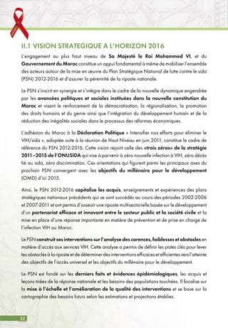 32
II.1 VISION STRATEGIQUE A L’HORIZON 2016
L’engagement au plus haut niveau de Sa Majesté le Roi Mohammed VI, et du
Gouvernement du Maroc constitue un appui fondamental à même de mobiliser l’ensemble
des acteurs autour de la mise en œuvre du Plan Stratégique National de lutte contre le sida
(PSN) 2012-2016 et d’assurer la pérennité de la riposte nationale.
Le PSN s’inscrit en synergie et s’intègre dans le cadre de la nouvelle dynamique engendrée
par les avancées politiques et sociales instituées dans la nouvelle constitution du
Maroc et visant le renforcement de la démocratisation, la régionalisation, la promotion
des droits humains et du genre ainsi que l’intégration du développement humain et de la
réduction des inégalités sociales dans le processus des réformes économiques.
L’adhésion du Maroc à la Déclaration Politique « Intensifier nos efforts pour éliminer le
VIH/sida », adoptée suite à la réunion de Haut Niveau en juin 2011, constitue le cadre de
référence du PSN 2012-2016. Cette vision rejoint celle des «trois zéros» de la stratégie
2011–2015 de l’ONUSIDA qui vise à parvenir à zéro nouvelle infection à VIH, zéro décès
lié au sida, zéro discrimination. Ces orientations qui figurent parmi les principaux axes du
prochain PSN convergent avec les objectifs du millénaire pour le développement
(OMD) d’ici 2015.
Ainsi, le PSN 2012-2016 capitalise les acquis, enseignements et expériences des plans
stratégiques nationaux précédents qui se sont succédés au cours des périodes 2002-2006
et 2007-2011 et ont permis d’asseoir une riposte multisectorielle basée sur le développement
d’un partenariat efficace et innovant entre le secteur public et la société civile et la
mise en place d’une réponse importante en matière de prévention et de prise en charge de
l’infection VIH au Maroc.
Le PSN construit ses interventions sur l’analyse des carences, faiblesses et obstacles en
matière d’accès aux services VIH. Cette analyse a permis de définir les pistes clés pour lever
les obstacles à la riposte et de déterminer des interventions efficaces et efficientes vers l’atteinte
des objectifs de l’accès universel et les objectifs du millénaire pour le développement.
Le PSN est fondé sur les derniers faits et évidences épidémiologiques, les acquis et
leçons tirées de la réponse nationale et les besoins des populations touchées. Il focalise sur
la mise à l’échelle et l’amélioration de la qualité des interventions et se base sur la
cartographie des besoins futurs selon les estimations et projections établies.
 