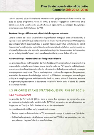 35
Le PSN œuvrera pour une meilleure interrelation des programmes de lutte contre le sida
avec les autres programmes visant les OMD à travers l’engagement institutionnel et la
contribution de la société civile. Les efforts visent également à développer des synergies
entre les services de SSR et ceux du VIH.
Septième Principe : Efficience et efficacité de la réponse nationale
Dans le contexte de l’accès universel et de la planification stratégique axée sur les résultats, la
réponse ne sera pertinente que si elle considère à la fois les impacts en terme quantitatif (degré ou
pourcentage d’atteinte des cibles fixées) et qualitatif (facteurs ayant influé sur l’atteinte des cibles).
L’assurance d’un coût-bénéfice optimal des interventions constitue à cet effet, un souci primordial. Les
principes fondateurs de cette approche viseront et orienteront les financements sur les interventions
qui ont un fort potentiel d’impact, ainsi que celles qui ont fait la preuve de leur efficacité.
Huitième Principe : Pérennisation de la réponse nationale
Les principes clés de la Déclaration de Paris fondés sur l’harmonisation, l’alignement et la
responsabilité mutuelle seront mis en œuvre dans le cadre du PSN pour la mobilisation des
ressources nationales et internationales. La pérennisation de la réponse nationale passe par
un engagement constant de l’Etat et une intégration continue des dépenses des prestations
essentielles de services dans le budget national. Le PSN devra œuvrer pour assurer l’appui
politique et une plus grande mobilisation des fonds au niveau national. Il œuvrera en outre,
à augmenter progressivement la couverture sociale des PVVIH dans le cadre du système
d’assurance maladie.
II.3 PRIORITES ET AXES STRATEGIQUES DU PSN 2012-2016
II.3.1 Priorités du PSN
Les priorités du PSN ont été définies dans le cadre d’un processus de concertation avec
les partenaires institutionnels, société civile, PVVIH et partenaires au développement en
s’appuyant sur l’analyse de la situation et de la réponse nationale.
Les priorités ont été établies sur la base de trois critères :
-	Avoir un impact sur la transmission du VIH en mesure de changer la trajectoire de l’épidémie ;
- Refléter les besoins des bénéficiaires, notamment les PVVIH et les populations clés plus
exposées aux risques d’infection ou vulnérables ;
 
