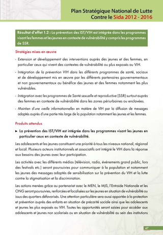 47
Résultat d’effet 1.2 : La prévention des IST/VIH est intégrée dans les programmes
visantlesfemmesetlesjeunesencontextedevulnérabilitéycomprislesprogrammes
de SSR.
Stratégies mises en œuvre
-	 Extension et développement des interventions auprès des jeunes et des femmes, en
particulier ceux qui vivent des contextes de vulnérabilité ou plus exposés au VIH.
-	 Intégration de la prévention VIH dans les différents programmes de santé, sociaux
et de développement mis en œuvre par les différents partenaires gouvernementaux
et non gouvernementaux au bénéfice des jeunes et des femmes notamment les plus
vulnérables.
-	 Intégration avec les programmes de Santé sexuelle et reproductive (SSR) surtout auprès
des femmes en contexte de vulnérabilité dans les zones périurbaines ou enclavées.
-	 Maintien d’une «veille informationnelle» en matière de VIH par la diffusion de messages
adaptés auprès d’une partie très large de la population notamment les jeunes et les femmes.
Produits attendus
	 La prévention des IST/VIH est intégrée dans les programmes visant les jeunes en
particulier ceux en contexte de vulnérabilité.
Les adolescents et les jeunes constituent une priorité à tous les niveaux national, régional
et local. Plusieurs acteurs institutionnels et associatifs ont intégré le VIH dans la réponse
aux besoins des jeunes avec leur participation.
Les activités avec les différents médias (télévision, radio, événements grand public, lors
des festivals etc.) seront poursuivies pour communiquer à la population et notamment
les jeunes des messages adaptés de sensibilisation sur la prévention du VIH et la lutte
contre la stigmatisation et la discrimination.
Les actions menées grâce au partenariat avec le MEN, le MJS, l’Entraide Nationale et les
ONGserontpoursuivies,renforcéesetfocaliséessurlesjeunesensituationdevulnérabilitéou
issus des quartiers défavorisés. Une attention particulière sera aussi apportée à la protection
et prévention auprès des enfants en situation de précarité sociale ainsi que les adolescents
et jeunes les plus exposés au VIH. Toutes les opportunités seront saisies pour accéder aux
adolescents et jeunes non scolarisés ou en situation de vulnérabilité au sein des institutions
 