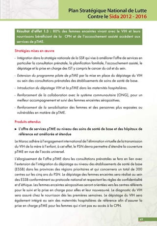 49
Résultat d’effet 1.3 : 80% des femmes enceintes vivant avec le VIH et leurs
nourrissons bénéficiant de la CPN et de l’accouchement assisté accèdent aux
services de pTME.
Stratégies mises en œuvre
-	 Intégration dans la stratégie nationale de la SSR qui vise à améliorer l’offre de services en
particulier la consultation prénatale, la planification familiale, l’accouchement assisté, le
dépistage et la prise en charge des IST y compris le cancer du col et du sein.
-	 Extension du programme pilote de pTME par la mise en place du dépistage du VIH
au sein des consultations prénatales des établissements de soins de santé de base.
-	 Introduction du dépistage VIH et la pTME dans les maternités hospitalières.
-	 Renforcement de la collaboration avec le système communautaire (ONG), pour un
meilleur accompagnement et suivi des femmes enceintes séropositives.
-	 Renforcement de la sensibilisation des femmes et des personnes plus exposées ou
vulnérables en matière de pTME.
Produits attendus
	 L’offre de services pTME au niveau des soins de santé de base et des hôpitaux de
référence est améliorée et étendue
LeMarocadhèreàl’engagementinternationaldel’éliminationvirtuelledelatransmission
du VIH de la mère à l’enfant, à cet effet, le PSN devra permettre d’étendre la couverture
pTME en vue de l’accès universel.
L’élargissement de l’offre pTME dans les consultations prénatales se fera en lien avec
l’extension de l’intégration du dépistage au niveau des établissements de santé de base
(ESSB) dans les provinces des régions prioritaires et qui concernera un total de 300
centres sur les cinq ans du PSN. Le dépistage des femmes enceintes sera réalisé au sein
des ESSB conformément au protocole national et respectant les règles de confidentialité
et d’éthique. Les femmes enceintes séropositives seront orientées vers les centres référents
pour le suivi et la prise en charge pour elles et leur nouveau-né. Le diagnostic du VIH
sera assuré chez le nourrisson dés les premières semaines. Le dépistage du VIH sera
également intégré au sein des maternités hospitalières de référence afin d’assurer la
prise en charge pTME pour les femmes qui n’ont pas eu accès à la CPN.
 