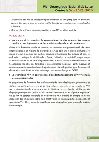 51
-	 Disponibilité des kits de prophylaxie post-exposition au VIH (PEP) dans les structures
appropriées pour la prise en charge rapide des AES ou sexuelles selon les protocoles
nationaux.
-	 Mise en place d’un système de surveillance des AES en milieu sanitaire.
Produits attendus
	 Les moyens et les capacités du personnel pour la mise en place des mesures
standards pour la prévention de l’exposition accidentelle au VIH sont assurés.
Grâce à la formation initiale et continue, les capacités des professionnels de santé
seront renforcées en matière de prévention des AES pour une meilleure évaluation du
risque et pour la gestion des déchets piquants et tranchants. Par ailleurs, et dans le
cadre de la politique du ministère de la Santé, l’utilisation du matériel à usage unique
en milieu de soins est en cours de généralisation à toutes les structures ambulatoires et
hospitalières. De plus, des fongibles et consommables médicaux (gants, masques et
autres moyens de protection) seront régulièrement mis à disposition pour le personnel
des services de soins et les laboratoires qui prennent en charge les PVVIH.
	 La prophylaxie ARV est assurée en cas d’accidents d’expositions au VIH y compris
les violences sexuelles.
Le programme de formation des professionnels de santé des hôpitaux provinciaux et
régionaux pour la prise en charge de l’exposition accidentelle et ou sexuelle au VIH
sera continué et étendu pour couvrir tous les hôpitaux du pays. La disponibilité des kits
de prophylaxie post-exposition au VIH sera assurée dans tous les hôpitaux régionaux.
De ce fait, la dotation nationale en médicaments ARV prendra en compte la mise à
disposition des kits dans le cadre de la prophylaxie en cas d’exposition accidentelle et
sexuelle au VIH. Un système de surveillance sera mis en place pour assurer le suivi de
cette stratégie.
 