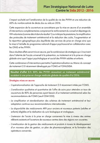 53
L’impact souhaité est l’amélioration de la qualité de vie des PVVIH et une réduction de
60% du nombre estimé de décès dus au sida en 2016.
Cette expansion de la couverture se concrétisera par la mise en œuvre d’un ensemble
d’interventions complémentaires comprenant le renforcement du conseil et dépistage du
VIHvolontaire(commedécritdanslerésultat1)ouinitiéparleprestataire,lasimplification
des protocoles de traitement antirétroviral et la réduction des coûts, l’augmentation et
la répartition géographique plus équilibrée des services de prise en charge ainsi que
la mise à l’échelle du programme national d’appui psychosocial en collaboration avec
les ONG et les PVVIH.
Deux résultats effets seront mis en œuvre, par la combinaison de stratégies qui s’inscrivent
dans l’atteinte de l’accès universel à la prévention, au traitement et à la prise en charge
globale ainsi que l’appui psychologique et social des PVVIH adultes et enfants.
Cette combinaison d’interventions permettra l’opérationnalisation au Maroc du concept
de traitement 2.0 récemment développé par l’OMS et l’ONUSIDA.
Résultat d’effet 2.1: 80% des PVVIH nécessitant un traitement antirétroviral
accèdent à une prise en charge médicale globale de qualité d’ici 2016.
Stratégies mises en œuvre
-	 L’opérationnalisation de l’approche de traitement 2.0 récemment initiée par l’OMS.
-	 L’amélioration qualitative et quantitative de l’offre de soins pour atteindre un taux de
couverture de 80% de personnes ayant besoin d’un traitement antirétroviral selon les
recommandations de l’OMS (seuil CD4<350).
-	 La simplification et standardisation des schémas de traitement antirétroviral et leur
adaptation continue aux recommandations internationales.
-	 La disponibilité des médicaments ARV pour anciens et nouveaux patients (adultes et
enfants) éligibles et la réalisation du suivi biologique et virologique.
-	 L’extension de l’accès à la prise en charge concernera la mise à niveau des centres
référents existants et l’ouverture de nouveaux centres dans des régions non couvertes.
-	 L’amélioration de la gestion des médicaments et produits à travers le développement
d’un nouveau plan de gestion, un plan de pharmacovigilance, et la formation des
opérateurs concernés.
 