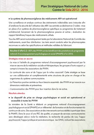 57
Le système de pharmacovigilance des médicaments ARV est opérationnel
Une surveillance et analyse continue des événements indésirables sera instaurée afin
d’améliorer la sécurité de l’utilisation des ARV. Les activités se déclinent en 3 volets : mise
en place d’un système de pharmacovigilance spécifique au programme de traitement
antirétroviral; lancement de la pharmacovigilance passive et active ; évaluation du
rapport bénéfices/risques des médicaments utilisés.
Tous les ARV seront automatiquement testés par le Laboratoire National de Contrôle des
médicaments, avant leur distribution. Les tests seront conduits selon les pharmacopées
reconnues ou selon les spécifications et méthodes validées du fabricant.
Résultat d’effet 2.2 : 80% des PVVIH suivies bénéficient des prestations du programme
national d’accompagnement psychologique et social (PNAPS) d’ici 2016.
Stratégies mises en œuvre
-	La mise à l’échelle du programme national d’accompagnement psychosocial par la
mise en œuvre de la médiation sociale et thérapeutique, les groupes d’auto support, y
compris à travers les associations de PVVIH.
-	La continuité des soins et de l’appui par le milieu associatif. Cette stratégie se base
sur une collaboration et complémentarité entre structures de prise en charge et les
organismes du système communautaire.
-	La Prévention positive centrée sur leurs besoins essentiels des PVVIH et qui associe aux
dimensions médicales et préventives.
-	L’autonomisation des PVVIH pour leur insertion dans la vie active.
Résultats attendus
	 Le dispositif de prise en charge psychologique et social est opérationnel et
accessible à toutes les PVVIH
Le ministère de la Santé a élaboré un programme national d’accompagnement
psychologique et social (PNAPS) et un référentiel de formation et de fonctionnement du
continuum de soins. Des associations et des intervenants sont accrédités à participer dans
le PNAPS. Dans le souci d’une PEC de qualité, un paquet de services communautaires
sera développé celui-ci inclut la médiation, la recherche de perdus de vue, l’appui
psychosocial, l’appui juridique et socio-économique. Les ONG, incluant les associations
 