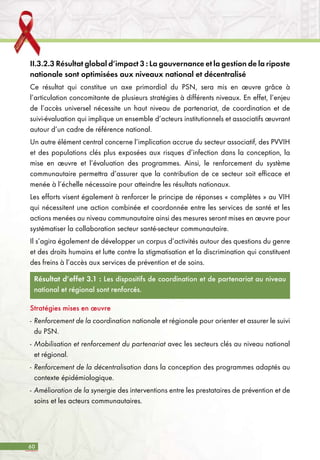 60
II.3.2.3 Résultat global d’impact 3 : La gouvernance et la gestion de la riposte
nationale sont optimisées aux niveaux national et décentralisé
Ce résultat qui constitue un axe primordial du PSN, sera mis en œuvre grâce à
l’articulation concomitante de plusieurs stratégies à différents niveaux. En effet, l’enjeu
de l’accès universel nécessite un haut niveau de partenariat, de coordination et de
suivi-évaluation qui implique un ensemble d’acteurs institutionnels et associatifs œuvrant
autour d’un cadre de référence national.
Un autre élément central concerne l’implication accrue du secteur associatif, des PVVIH
et des populations clés plus exposées aux risques d’infection dans la conception, la
mise en œuvre et l’évaluation des programmes. Ainsi, le renforcement du système
communautaire permettra d’assurer que la contribution de ce secteur soit efficace et
menée à l’échelle nécessaire pour atteindre les résultats nationaux.
Les efforts visent également à renforcer le principe de réponses « complètes » au VIH
qui nécessitent une action combinée et coordonnée entre les services de santé et les
actions menées au niveau communautaire ainsi des mesures seront mises en œuvre pour
systématiser la collaboration secteur santé-secteur communautaire.
Il s’agira également de développer un corpus d’activités autour des questions du genre
et des droits humains et lutte contre la stigmatisation et la discrimination qui constituent
des freins à l’accès aux services de prévention et de soins.
Résultat d’effet 3.1 : Les dispositifs de coordination et de partenariat au niveau
national et régional sont renforcés.
Stratégies mises en œuvre
-	Renforcement de la coordination nationale et régionale pour orienter et assurer le suivi
du PSN.
-	Mobilisation et renforcement du partenariat avec les secteurs clés au niveau national
et régional.
-	Renforcement de la décentralisation dans la conception des programmes adaptés au
contexte épidémiologique.
-	Amélioration de la synergie des interventions entre les prestataires de prévention et de
soins et les acteurs communautaires.
 