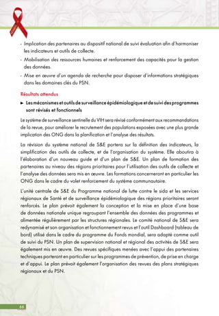66
-	 Implication des partenaires au dispositif national de suivi évaluation afin d’harmoniser
les indicateurs et outils de collecte.
-	 Mobilisation des ressources humaines et renforcement des capacités pour la gestion
des données.
-	 Mise en œuvre d’un agenda de recherche pour disposer d’informations stratégiques
dans les domaines clés du PSN.
Résultats attendus
	 Lesmécanismesetoutilsdesurveillanceépidémiologiqueetdesuividesprogrammes
sont révisés et fonctionnels
Le système de surveillance sentinelle du VIH sera révisé conformément aux recommandations
de la revue, pour améliorer le recrutement des populations exposées avec une plus grande
implication des ONG dans la planification et l’analyse des résultats.
La révision du système national de S&E portera sur la définition des indicateurs, la
simplification des outils de collecte, et de l’organisation du système. Elle aboutira à
l’élaboration d’un nouveau guide et d’un plan de S&E. Un plan de formation des
partenaires au niveau des régions prioritaires pour l’utilisation des outils de collecte et
l’analyse des données sera mis en œuvre. Les formations concerneront en particulier les
ONG dans le cadre du volet renforcement du système communautaire.
L’unité centrale de S&E du Programme national de lutte contre le sida et les services
régionaux de Santé et de surveillance épidémiologique des régions prioritaires seront
renforcés. Le plan prévoit également la conception et la mise en place d’une base
de données nationale unique regroupant l’ensemble des données des programmes et
alimentée régulièrement par les structures régionales. Le comité national de S&E sera
redynamisé et son organisation et fonctionnement revus et l’outil Dashboard (tableau de
bord) utilisé dans le cadre du programme du Fonds mondial, sera adapté comme outil
de suivi du PSN. Un plan de supervision national et régional des activités de S&E sera
également mis en œuvre. Des revues spécifiques menées avec l’appui des partenaires
techniques porteront en particulier sur les programmes de prévention, de prise en charge
et d’appui. Le plan prévoit également l’organisation des revues des plans stratégiques
régionaux et du PSN.
 