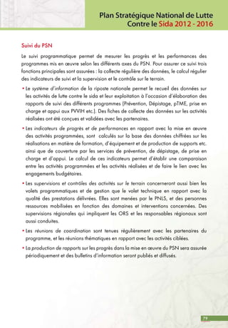 79
Suivi du PSN
Le suivi programmatique permet de mesurer les progrès et les performances des
programmes mis en œuvre selon les différents axes du PSN. Pour assurer ce suivi trois
fonctions principales sont assurées : la collecte régulière des données, le calcul régulier
des indicateurs de suivi et la supervision et le contrôle sur le terrain.
•	Le système d’information de la riposte nationale permet le recueil des données sur
les activités de lutte contre le sida et leur exploitation à l’occasion d’élaboration des
rapports de suivi des différents programmes (Prévention, Dépistage, pTME, prise en
charge et appui aux PVVIH etc.). Des fiches de collecte des données sur les activités
réalisées ont été conçues et validées avec les partenaires.
•	Les indicateurs de progrès et de performances en rapport avec la mise en œuvre
des activités programmées, sont calculés sur la base des données chiffrées sur les
réalisations en matière de formation, d’équipement et de production de supports etc.
ainsi que de couverture par les services de prévention, de dépistage, de prise en
charge et d’appui. Le calcul de ces indicateurs permet d’établir une comparaison
entre les activités programmées et les activités réalisées et de faire le lien avec les
engagements budgétaires.
•	Les supervisions et contrôles des activités sur le terrain concerneront aussi bien les
volets programmatiques et de gestion que le volet technique en rapport avec la
qualité des prestations délivrées. Elles sont menées par le PNLS, et des personnes
ressources mobilisées en fonction des domaines et interventions concernées. Des
supervisions régionales qui impliquent les ORS et les responsables régionaux sont
aussi conduites.
•	Les réunions de coordination sont tenues régulièrement avec les partenaires du
programme, et les réunions thématiques en rapport avec les activités ciblées.
•	La production de rapports sur les progrès dans la mise en œuvre du PSN sera assurée
périodiquement et des bulletins d’information seront publiés et diffusés.
 