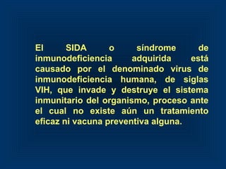 El SIDA o síndrome de
inmunodeficiencia adquirida está
causado por el denominado virus de
inmunodeficiencia humana, de siglas
VIH, que invade y destruye el sistema
inmunitario del organismo, proceso ante
el cual no existe aún un tratamiento
eficaz ni vacuna preventiva alguna.
 