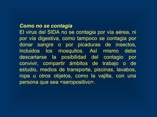 Como no se contagia
El virus del SIDA no se contagia por vía aérea, ni
por vía digestiva, como tampoco se contagia por
donar sangre o por picaduras de insectos,
incluidos los mosquitos, Así mismo debe
descartarse la posibilidad del contagio por
convivir, compartir ámbitos de trabajo o de
estudio, medios de transporte, piscinas, lavabos,
ropa u otros objetos, como la vajilla, con una
persona que sea <seropositivo>.
 