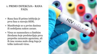 • Rana faza ili primo infekcija je
prva faza u razvoju SIDE.
• Manifestuje se u prvim danima
ili nedeljama nakon zaraze.
• Virus se razmnožava u limfnim
žlezdama koje predstavljaju prvu
prepreku zaraznim agensima, ali
ih ima veoma malo zbog čega je
teško izolovati virus.
1. PRIMO INFEKCIJA - RANA
FAZA
 