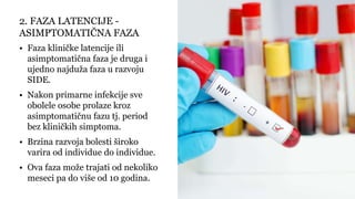 • Faza kliničke latencije ili
asimptomatična faza je druga i
ujedno najduža faza u razvoju
SIDE.
• Nakon primarne infekcije sve
obolele osobe prolaze kroz
asimptomatičnu fazu tj. period
bez kliničkih simptoma.
• Brzina razvoja bolesti široko
varira od individue do individue.
• Ova faza može trajati od nekoliko
meseci pa do više od 10 godina.
2. FAZA LATENCIJE -
ASIMPTOMATIČNA FAZA
 