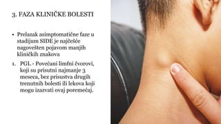 • Prelazak asimptomatične faze u
stadijum SIDE je najčešće
nagovešten pojavom manjih
kliničkih znakova
1. PGL - Povećani limfni čvorovi,
koji su prisutni najmanje 3
meseca, bez prisustva drugih
trenutnih bolesti ili lekova koji
mogu izazvati ovaj poremećaj.
3. FAZA KLINIČKE BOLESTI
 