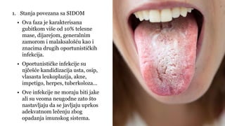 1. Stanja povezana sa SIDOM
• Ova faza je karakterisana
gubitkom više od 10% telesne
mase, dijarejom, generalnim
zamorom i malaksalošću kao i
znacima drugih oportunističkih
infekcija.
• Oportunističke infekcije su
njčešće kandidizacija usta, osip,
vlasasta leukoplazija, akne,
impetigo, herpes, tuberkoloza…
• Ove infekcije ne moraju biti jake
ali su veoma neugodne zato što
nastavljaju da se javljaju uprkos
adekvatnom lečenju zbog
opadanja imunskog sistema.
 