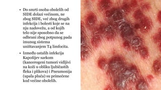 • Do smrti osoba obolelih od
SIDE dolazi većinom, ne
zbog SIDE, već zbog drugih
infekcija i bolesti koje se na
nju nadovežu, a od kojih
telo nije sposobno da se
odbrani zbog potpunog pada
imunog sistema
uništavanjem T4 limfocita.
• Između ostalih infekcija
Kapošijev sarkom
(kancerogeni tumori vidljivi
na koži u obliku ljubičastih
fleka i plikova) i Pneumonija
(upala pluća) su primećene
kod većine obolelih.
 