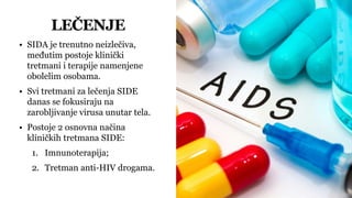 LEČENJE
• SIDA je trenutno neizlečiva,
međutim postoje klinički
tretmani i terapije namenjene
obolelim osobama.
• Svi tretmani za lečenja SIDE
danas se fokusiraju na
zarobljivanje virusa unutar tela.
• Postoje 2 osnovna načina
kliničkih tretmana SIDE:
1. Imnunoterapija;
2. Tretman anti-HIV drogama.
 