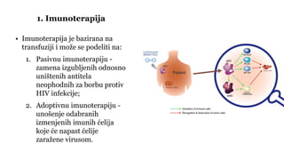 • Imunoterapija je bazirana na
transfuziji i može se podeliti na:
1. Pasivnu imunoterapiju -
zamena izgubljenih odnosno
uništenih antitela
neophodnih za borbu protiv
HIV infekcije;
2. Adoptivnu imunoterapiju -
unošenje odabranih
izmenjenih imunih ćelija
koje će napast ćelije
zaražene virusom.
1. Imunoterapija
 