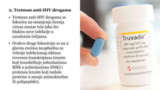 • Tretman anti-HIV drogama se
fokusira na smanjenje širenja
virusa unutar tela tako što
blokira nove infekcije u
zaraženim ćelijama.
• Ovakve droge fokusiraju se na 2
glavna enzima neophodna za
vršenje infekcionog ciklusa:
reverzna transkriptaza (enzim
koji transkribuje jednolančanu
RNK u jednolančanu DNK) i
proteaza (enzim koji razlaže
proteine u manje aminokiseline
ili polipeptide).
2. Tretman anti-HIV drogama
 