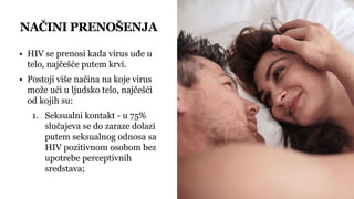 NAČINI PRENOŠENJA
• HIV se prenosi kada virus uđe u
telo, najčešće putem krvi.
• Postoji više načina na koje virus
može ući u ljudsko telo, najčešći
od kojih su:
1. Seksualni kontakt - u 75%
slučajeva se do zaraze dolazi
putem seksualnog odnosa sa
HIV pozitivnom osobom bez
upotrebe perceptivnih
sredstava;
 
