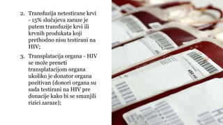 2. Transfuzija netestirane krvi
- 15% slučajeva zaraze je
putem transfuzije krvi ili
krvnih produkata koji
prethodno nisu testirani na
HIV;
3. Transplatacija organa - HIV
se može preneti
transplatacijom organa
ukoliko je donator organa
pozitivan (donori organa su
sada testirani na HIV pre
donacije kako bi se smanjili
rizici zaraze);
 