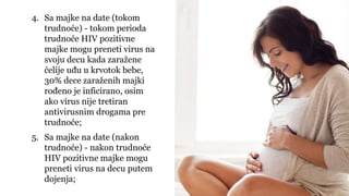 4. Sa majke na date (tokom
trudnoće) - tokom perioda
trudnoće HIV pozitivne
majke mogu preneti virus na
svoju decu kada zaražene
ćelije uđu u krvotok bebe,
30% dece zaraženih majki
rođeno je inficirano, osim
ako virus nije tretiran
antivirusnim drogama pre
trudnoće;
5. Sa majke na date (nakon
trudnoće) - nakon trudnoće
HIV pozitivne majke mogu
preneti virus na decu putem
dojenja;
 