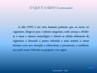 O QUE É A SIDA? (Continuação)


     A sida (VIH) é um vírus bastante poderoso que, ao entrar no
organismo, dirige-se para o sistema sanguíneo, onde começa a dividir-
se e ataca o sistema imunológico e destrói as células defensoras do
organismo e deixando a pessoa infectada e mais sensível a outras
doenças como por exemplo: a tuberculose; a pneumonia, a candidose,
que pode causar infecções na garganta e na vagina.




                                    SEXUALIDADE: -SIDA
 