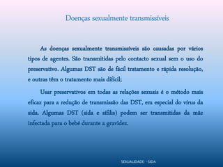 Doenças sexualmente transmissíveis

     As doenças sexualmente transmissíveis são causadas por vários
tipos de agentes. São transmitidas pelo contacto sexual sem o uso do
preservativo. Algumas DST são de fácil tratamento e rápida resolução,
e outras têm o tratamento mais difícil;
     Usar preservativos em todas as relações sexuais é o método mais
eficaz para a redução de transmissão das DST, em especial do vírus da
sida. Algumas DST (sida e sífilis) podem ser transmitidas da mãe
infectada para o bebé durante a gravidez.



                                    SEXUALIDADE: -SIDA
 