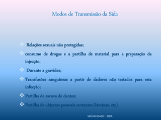 Modos de Transmissão da Sida


 Relações sexuais não protegidas;
 consumo de drogas e a partilha de material para a preparação da
  injecção;
 Durante a gravidez;
 Transfusões sanguíneas a partir de dadores não testados para esta
  infecção;
 Partilha de escova de dentes;
 Partilha de objectos pessoais cortantes (lâminas, etc).
                                       SEXUALIDADE: -SIDA
 