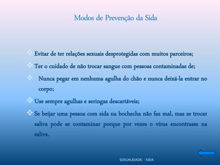 Modos de Prevenção da Sida


 Evitar de ter relações sexuais desprotegidas com muitos parceiros;
 Ter o cuidado de não trocar sangue com pessoas contaminadas de;
 Nunca pegar em nenhuma agulha do chão e nunca deixá-la entrar no
  corpo;
 Use sempre agulhas e seringas descartáveis;
 Se beijar uma pessoa com sida na bochecha não faz mal, mas se trocar
  saliva pode se contaminar porque por vezes o vírus encontrasse na
  saliva.

                                      SEXUALIDADE: -SIDA
 