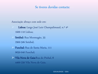 Se tiveres duvidas contacta:

Associação abraço com sede em:
 Lisboa: Largo José Luís Champalimaud, n.º 4ª
   1600-110 Lisboa;
 Setúbal: Rua Mormugão, 35
   2900-506 Setúbal;
 Funchal: Rua de Santa Maria, 111
   9050-040 Funchal;
 Vila Nova de Gaia:Rua do Pinhal, 8
   4400-250 Vila Nova de Gaia.

                                 SEXUALIDADE: -SIDA
 